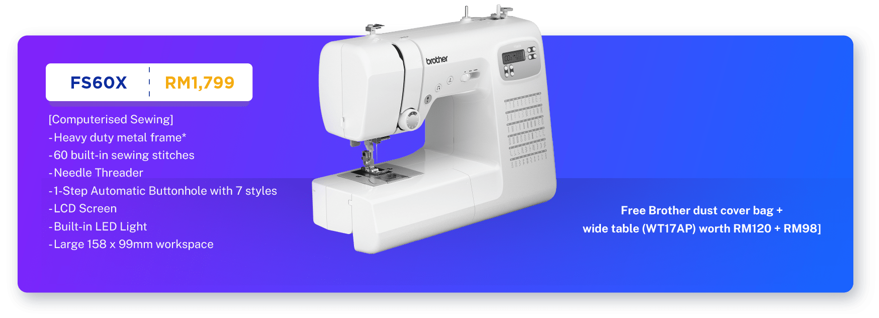 FS60X - RM1,799. [Computerised Sewing]. Sewing. Heavy duty metal frame*. 60 built-in sewing stitches. 1-Step Automatic Buttonhole with 7 styles. Large 158 x 99mm workspace. Needle Threader. LCD Screen. Built-in LED Light.