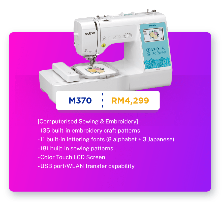 M370 - RM4299. [Computerised Sewing & Embroidery]. Sewing, Embroidery, Quilting.  135 built-in embroidery craft patterns.
                                            11 built-in lettering fonts (8 alphabet + 3 Japanese). 181 built-in sewing patterns. 100mm X 100mm embroidery area. Color Touch LCD Screen. USB port/WLAN transfer capability. Warranty: 1 year Carry-In Warranty + Online Registration Enjoy Extra 3 Months Warranty