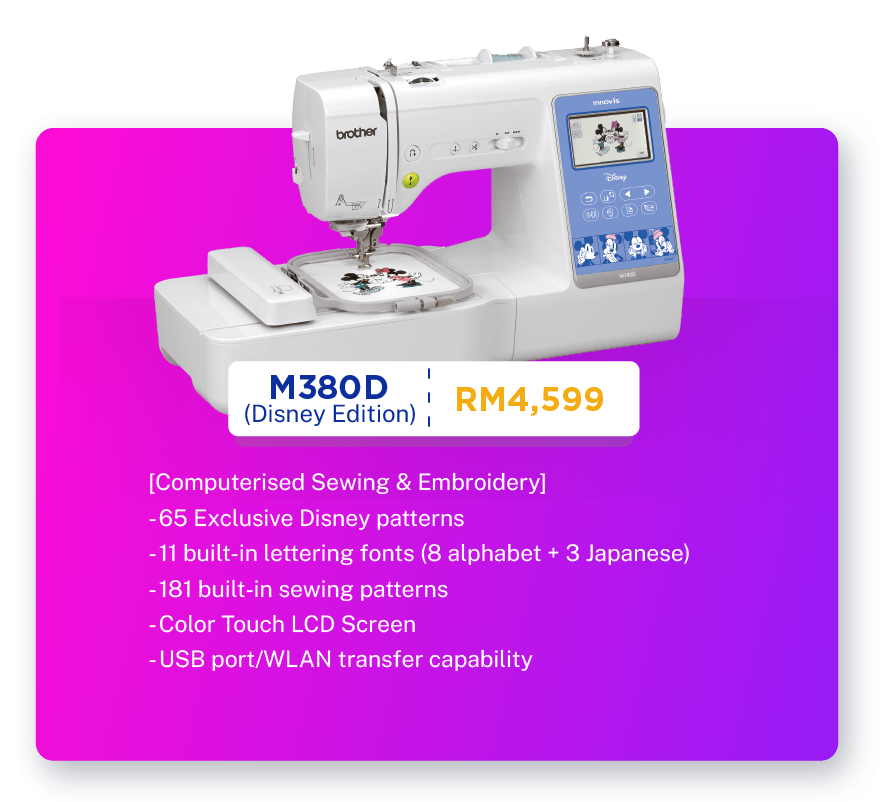 M380D (Disney Edition) - RM4,599.  [Computerised Sewing & Embroidery]. Sewing, Embroidery, Quilting. 200 built-in embroidery craft patterns inclusive. 65 Exclusive (Disney patterns). 11 built-in lettering fonts (8 alphabets + 3 Japanese). 181 built-in sewing patterns. 100mm X 100mm embroidery area. Color Touch LCD Screen. USB port/WLAN transfer capability. Warranty: 1 year Carry-In Warranty + Online Registration Enjoy Extra 3 Months Warranty