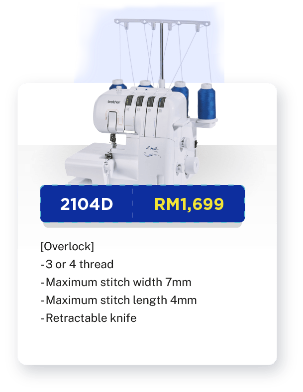 2104D - RM1,699. [Overlock]. 3 or 4 thread. Single or double needle. Easy threading. Free-arm sewing. Retractable knife. Maximum stitch width 7mm. Maximum stitch length 4mm. Fast and simple lower looper threading system. Built-in LED light. Warranty: 1 year Carry-In Warranty + Online Registration Enjoy Extra 3 Months Warranty