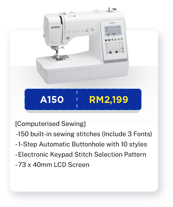 A150 - RM2,199. [Computerised Sewing]. Sewing. 150 built-in sewing stitches (Include 3 Fonts).  1-Step Automatic Buttonhole with 10 styles. Start Stop Button. Electronic Keypad Stitch Selection Pattern. Advanced Auto Needle Threader. Auto Thread Cutter. Stitch Combinations. Speed Controller Slider. Free-arm Sewing. 73 x 40mm LCD Screen. Built-in LED Light. Warranty: 1 year Carry-In Warranty + Online Registration Enjoy Extra 3 Months Warranty