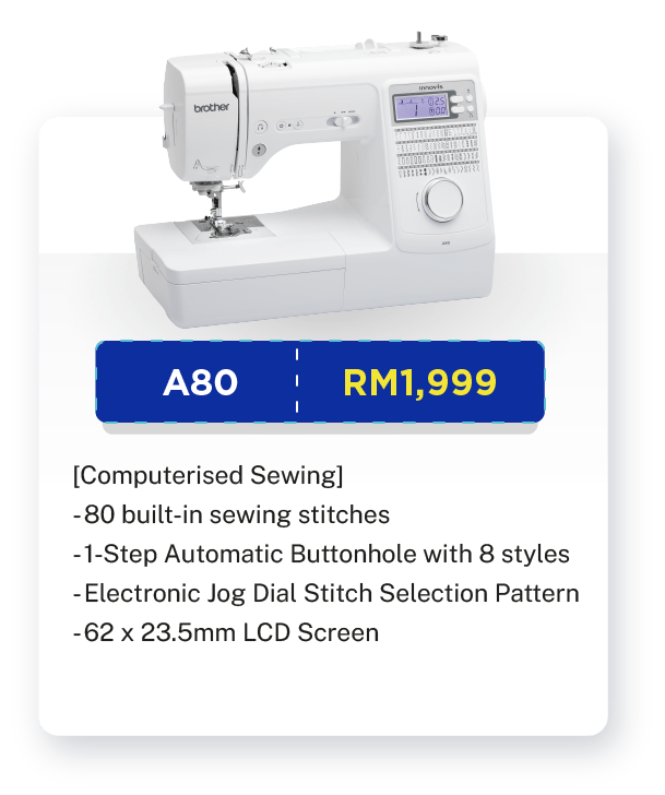 A80 - RM1,999. [Computerised Sewing]. Sewing. 80 built-in sewing stitches. 1-Step Automatic Buttonhole with 8 styles. Start Stop Button. Electronic Jog Dial Stitch Selection Pattern. Advanced Auto Needle Threader. Speed Controller Slider. Free-arm Sewing. 62 x 23.5mm LCD Screen. Built-in LED Light. Warranty: 1 year Carry-In Warranty + Online Registration Enjoy Extra 3 Months Warranty.