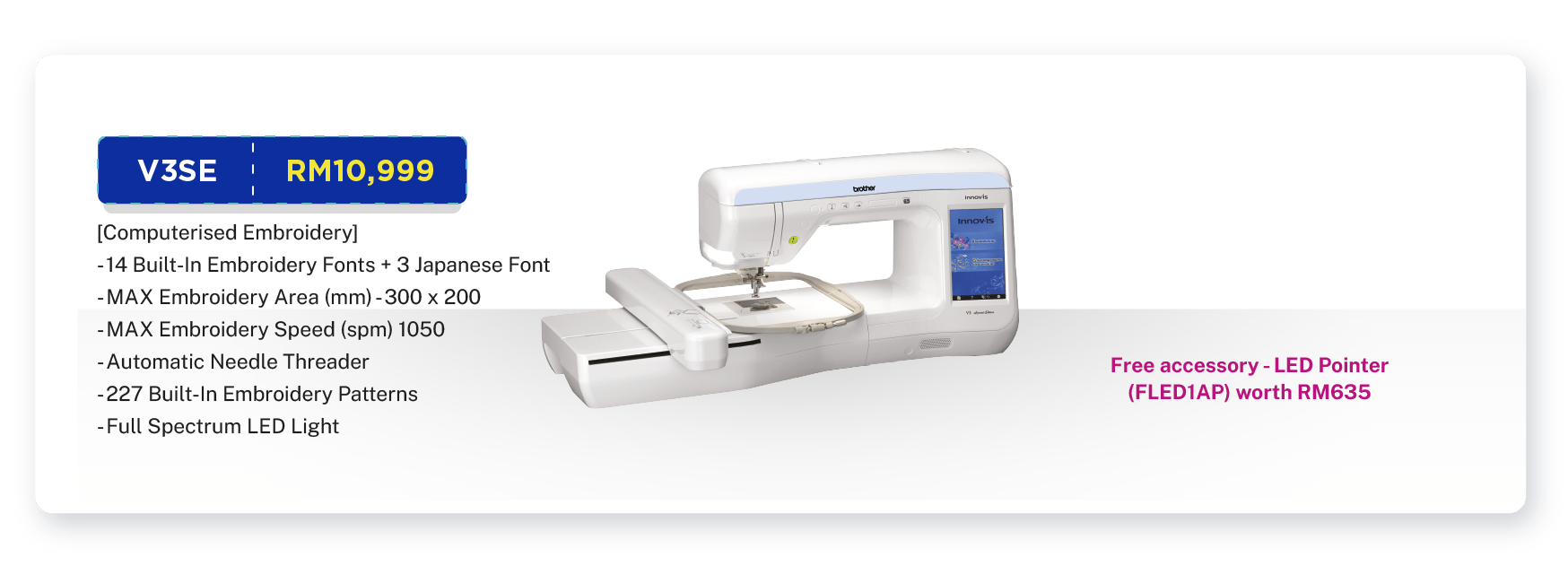 V3SE - RM10,999. [Computerised Embroidery]. Embroidery. MAX Embroidery Area (mm) - 300 x 200. MAX Embroidery Speed (spm) 1050. Automatic Needle Threader. Full Colour Touch Screen Control. Quick-Set Bobbin. 227 Built-In Embroidery Patterns. 14 Built-In Embroidery Fonts + 3 Japanese Font. Full Spectrum LED Light. Warranty: 1 Year On-Site Warranty + Online Registration Enjoy Extra 3 Months Warranty